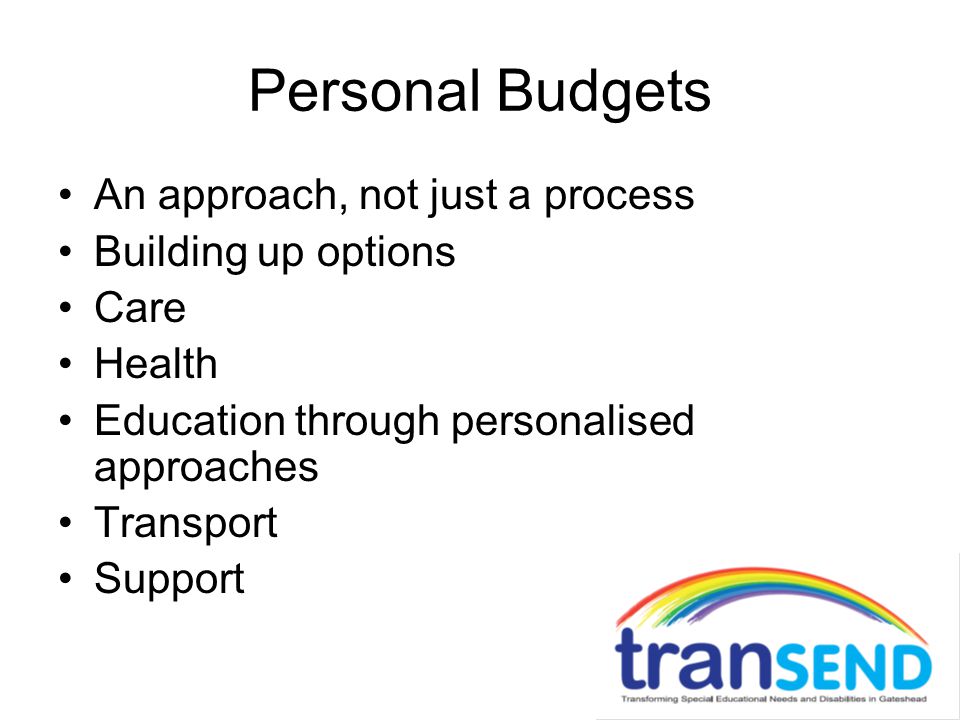 Personal Budgets An approach, not just a process Building up options Care Health Education through personalised approaches Transport Support