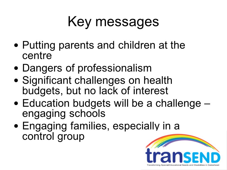 Key messages Putting parents and children at the centre Dangers of professionalism Significant challenges on health budgets, but no lack of interest Education budgets will be a challenge – engaging schools Engaging families, especially in a control group