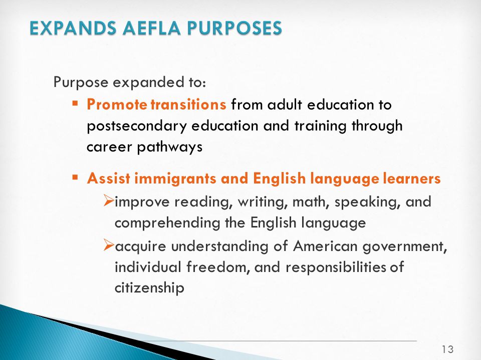 Purpose expanded to:  Promote transitions from adult education to postsecondary education and training through career pathways  Assist immigrants and English language learners  improve reading, writing, math, speaking, and comprehending the English language  acquire understanding of American government, individual freedom, and responsibilities of citizenship 13