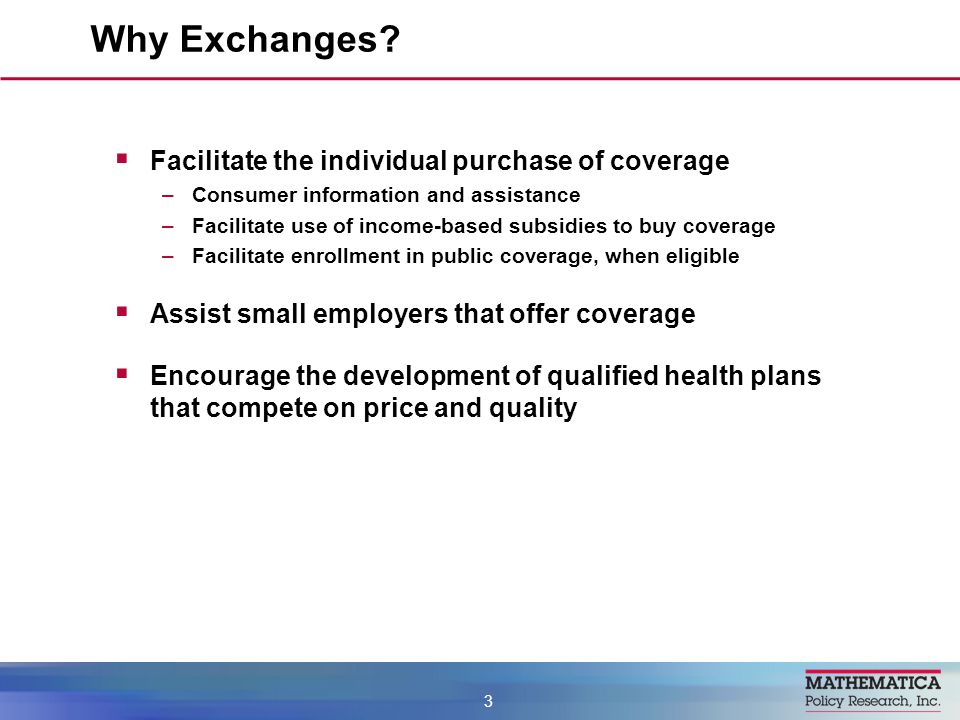  Facilitate the individual purchase of coverage –Consumer information and assistance –Facilitate use of income-based subsidies to buy coverage –Facilitate enrollment in public coverage, when eligible  Assist small employers that offer coverage  Encourage the development of qualified health plans that compete on price and quality Why Exchanges.