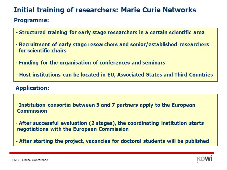 EMBL, Online Conference Initial training of researchers: Marie Curie Networks Programme: - Structured training for early stage researchers in a certain scientific area - Recruitment of early stage researchers and senior/established researchers for scientific chairs - Funding for the organisation of conferences and seminars - Host institutions can be located in EU, Associated States and Third Countries Application: - Institution consortia between 3 and 7 partners apply to the European Commission - After successful evaluation (2 stages), the coordinating institution starts negotiations with the European Commission - After starting the project, vacancies for doctoral students will be published