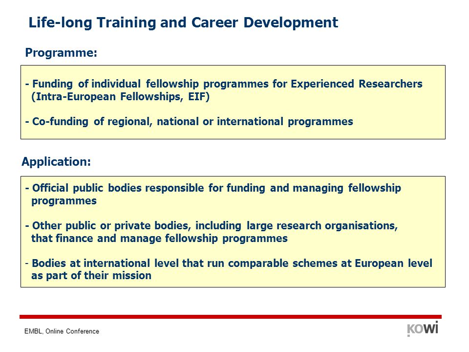 EMBL, Online Conference Life-long Training and Career Development - Funding of individual fellowship programmes for Experienced Researchers (Intra-European Fellowships, EIF) - Co-funding of regional, national or international programmes - Official public bodies responsible for funding and managing fellowship programmes - Other public or private bodies, including large research organisations, that finance and manage fellowship programmes - Bodies at international level that run comparable schemes at European level as part of their mission Programme: Application: