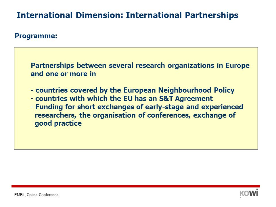 EMBL, Online Conference International Dimension: International Partnerships Programme: Partnerships between several research organizations in Europe and one or more in - countries covered by the European Neighbourhood Policy - countries with which the EU has an S&T Agreement - Funding for short exchanges of early-stage and experienced researchers, the organisation of conferences, exchange of good practice