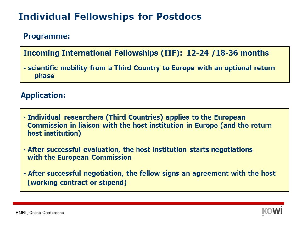 EMBL, Online Conference Individual Fellowships for Postdocs Incoming International Fellowships (IIF): /18-36 months - scientific mobility from a Third Country to Europe with an optional return phase - Individual researchers (Third Countries) applies to the European Commission in liaison with the host institution in Europe (and the return host institution) - After successful evaluation, the host institution starts negotiations with the European Commission - After successful negotiation, the fellow signs an agreement with the host (working contract or stipend) Programme: Application: