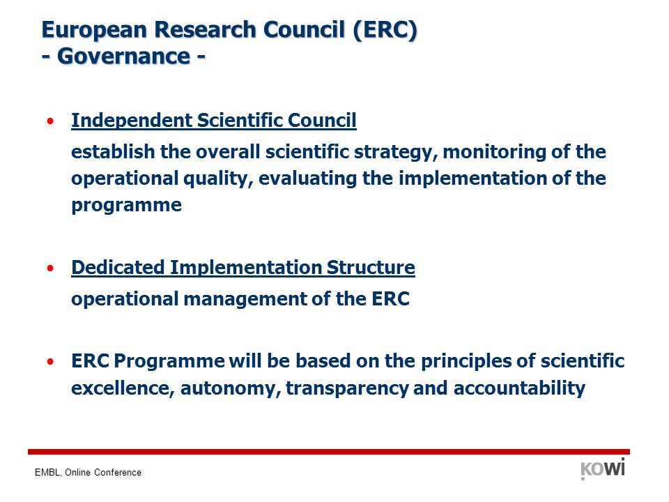 EMBL, Online Conference European Research Council (ERC) - Governance - Independent Scientific Council establish the overall scientific strategy, monitoring of the operational quality, evaluating the implementation of the programme Dedicated Implementation Structure operational management of the ERC ERC Programme will be based on the principles of scientific excellence, autonomy, transparency and accountability