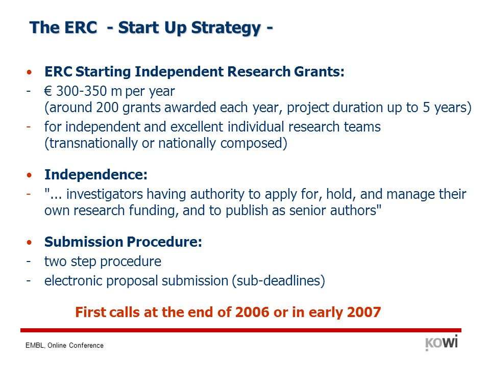 EMBL, Online Conference The ERC - Start Up Strategy - ERC Starting Independent Research Grants: - € m per year (around 200 grants awarded each year, project duration up to 5 years) -for independent and excellent individual research teams (transnationally or nationally composed) Independence: - ...