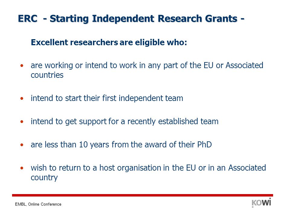 EMBL, Online Conference ERC - Starting Independent Research Grants - Excellent researchers are eligible who: are working or intend to work in any part of the EU or Associated countries intend to start their first independent team intend to get support for a recently established team are less than 10 years from the award of their PhD wish to return to a host organisation in the EU or in an Associated country