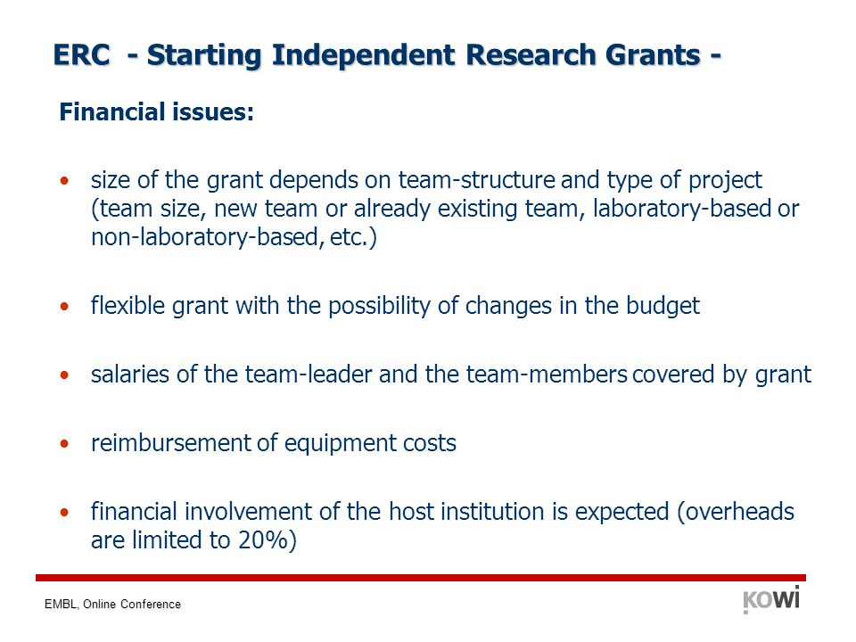 EMBL, Online Conference Financial issues: size of the grant depends on team-structure and type of project (team size, new team or already existing team, laboratory-based or non-laboratory-based, etc.) flexible grant with the possibility of changes in the budget salaries of the team-leader and the team-members covered by grant reimbursement of equipment costs financial involvement of the host institution is expected (overheads are limited to 20%) ERC - Starting Independent Research Grants -