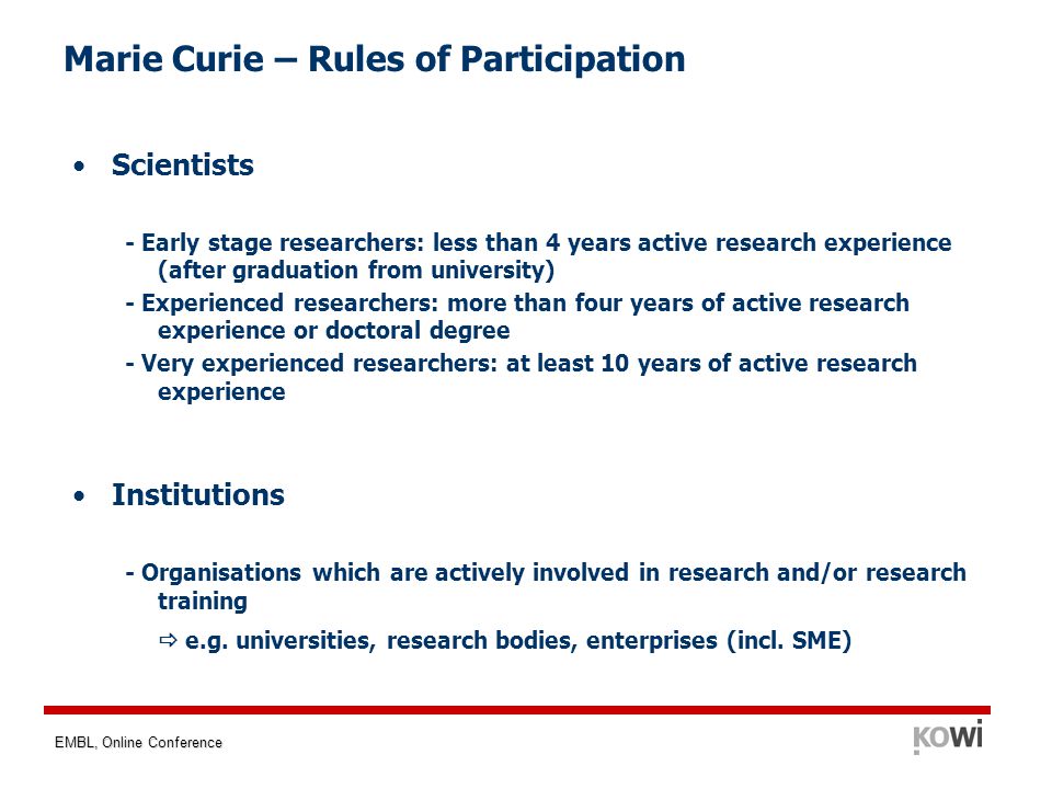 EMBL, Online Conference Marie Curie – Rules of Participation Scientists - Early stage researchers: less than 4 years active research experience (after graduation from university) - Experienced researchers: more than four years of active research experience or doctoral degree - Very experienced researchers: at least 10 years of active research experience Institutions - Organisations which are actively involved in research and/or research training  e.g.