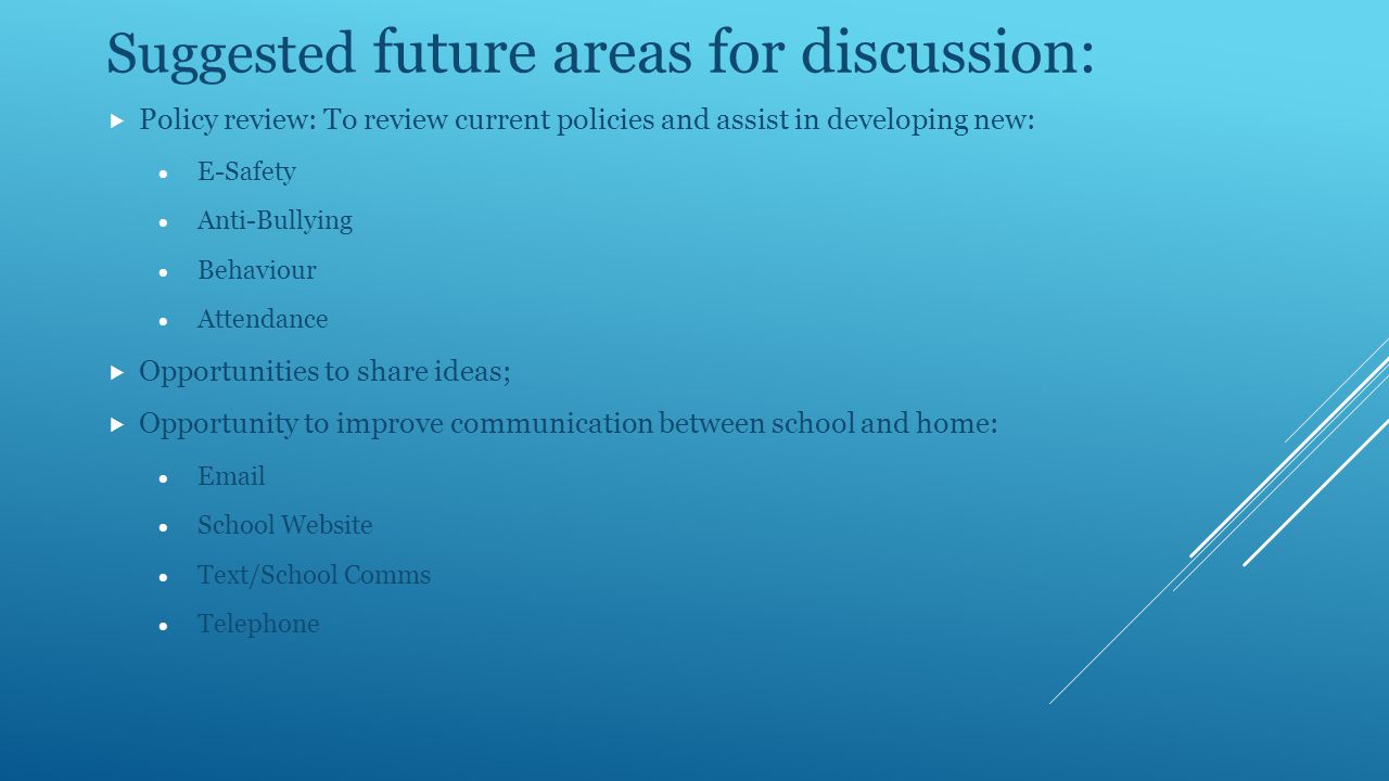 Suggested future areas for discussion:  Policy review: To review current policies and assist in developing new:  E-Safety  Anti-Bullying  Behaviour  Attendance  Opportunities to share ideas;  Opportunity to improve communication between school and home:    School Website  Text/School Comms  Telephone