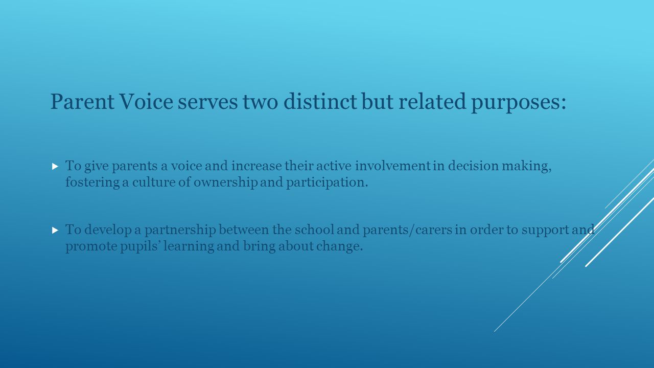 Parent Voice serves two distinct but related purposes:  To give parents a voice and increase their active involvement in decision making, fostering a culture of ownership and participation.