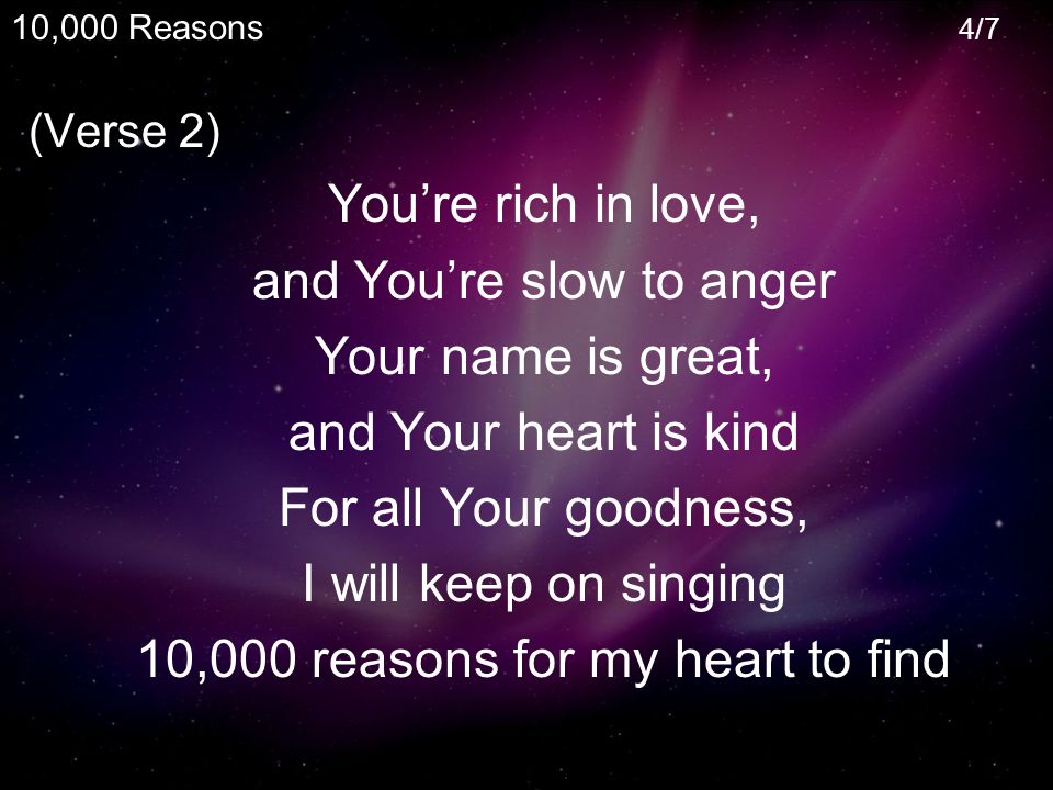 (Verse 2) You’re rich in love, and You’re slow to anger Your name is great, and Your heart is kind For all Your goodness, I will keep on singing 10,000 reasons for my heart to find 10,000 Reasons 4/7