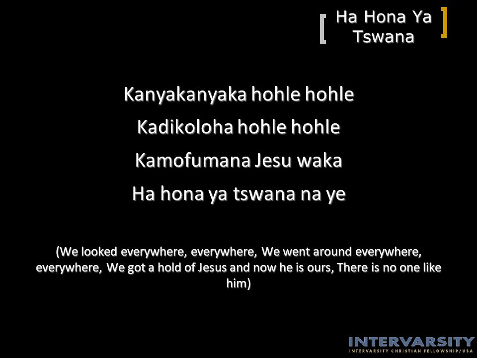 Ha Hona Ya Tswana Kanyakanyaka hohle hohle Kadikoloha hohle hohle Kamofumana Jesu waka Ha hona ya tswana na ye (We looked everywhere, everywhere, We went around everywhere, everywhere, We got a hold of Jesus and now he is ours, There is no one like him)