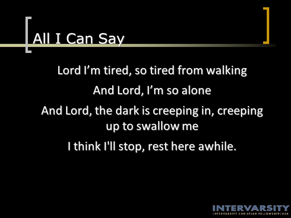 All I Can Say Lord I’m tired, so tired from walking And Lord, I’m so alone And Lord, the dark is creeping in, creeping up to swallow me I think I ll stop, rest here awhile.