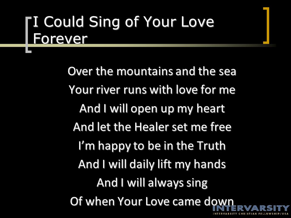 I Could Sing of Your Love Forever Over the mountains and the sea Your river runs with love for me And I will open up my heart And let the Healer set me free I’m happy to be in the Truth And I will daily lift my hands And I will always sing Of when Your Love came down
