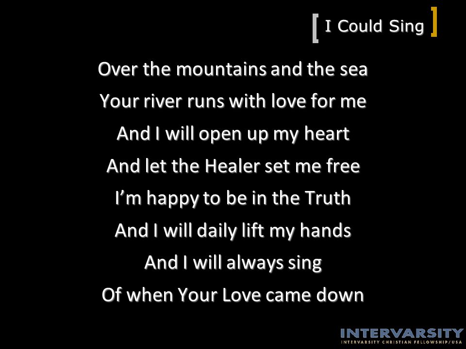 I Could Sing Over the mountains and the sea Your river runs with love for me And I will open up my heart And let the Healer set me free I’m happy to be in the Truth And I will daily lift my hands And I will always sing Of when Your Love came down
