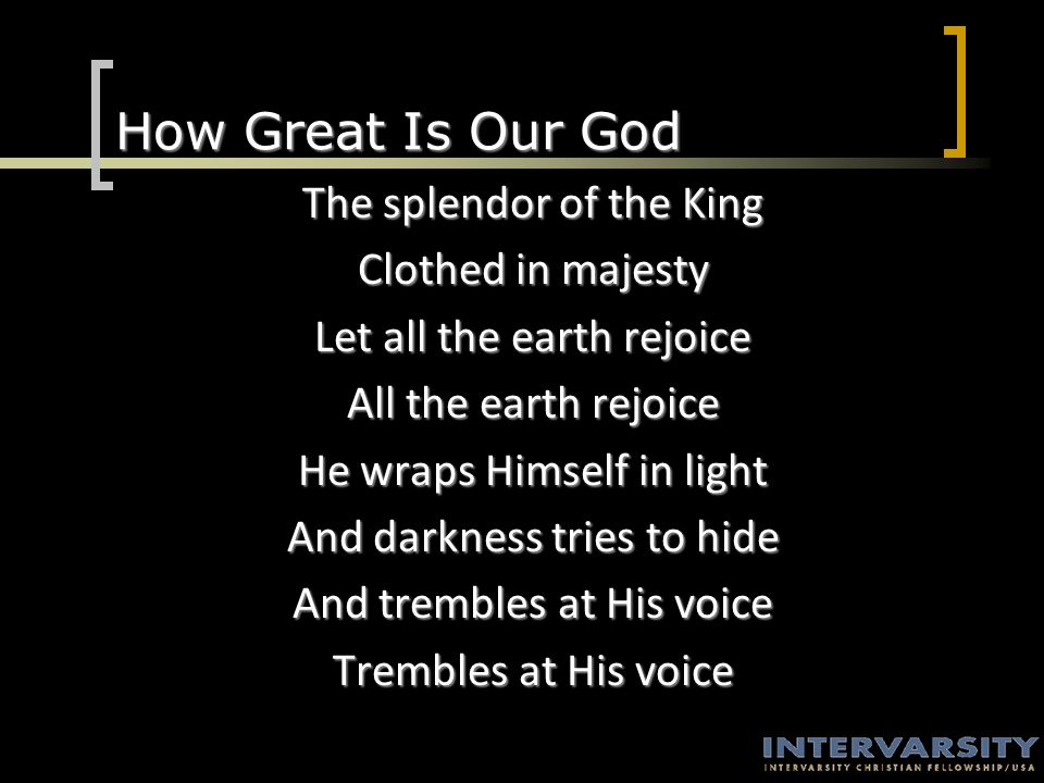 How Great Is Our God The splendor of the King Clothed in majesty Let all the earth rejoice All the earth rejoice He wraps Himself in light And darkness tries to hide And trembles at His voice Trembles at His voice