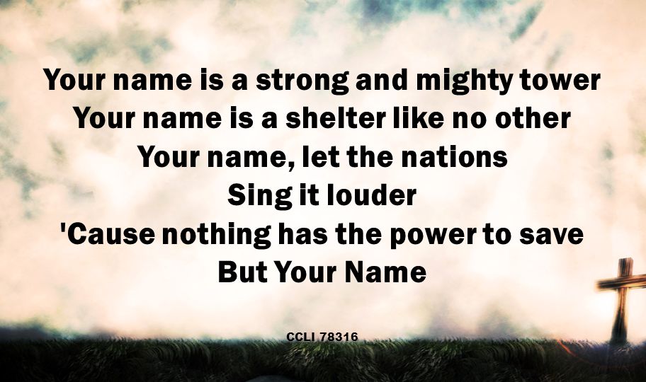 Your name is a strong and mighty tower Your name is a shelter like no other Your name, let the nations Sing it louder Cause nothing has the power to save But Your Name CCLI 78316