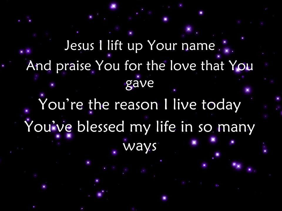 Jesus I lift up Your name And praise You for the love that You gave You’re the reason I live today You’ve blessed my life in so many ways