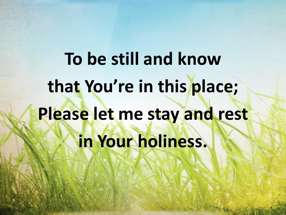 To be still and know that You’re in this place; Please let me stay and rest in Your holiness.
