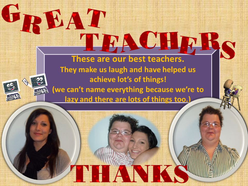 These are our best teachers. They make us laugh and have helped us achieve lot’s of things.