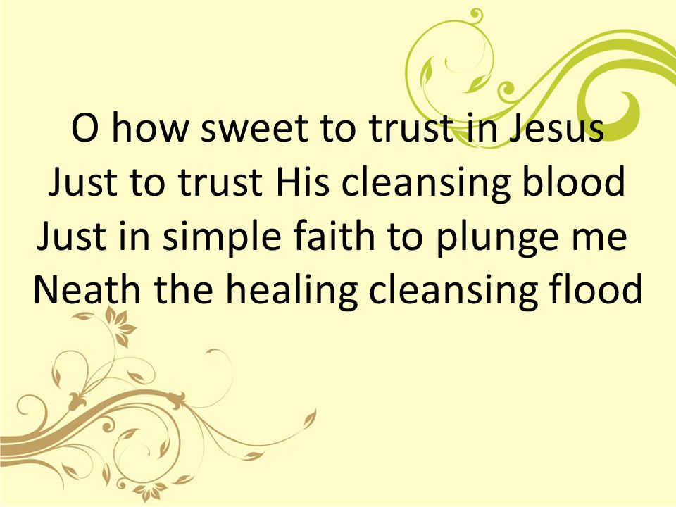 O how sweet to trust in Jesus Just to trust His cleansing blood Just in simple faith to plunge me Neath the healing cleansing flood