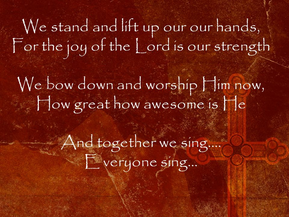 We stand and lift up our our hands, For the joy of the Lord is our strength We bow down and worship Him now, How great how awesome is He And together we sing….