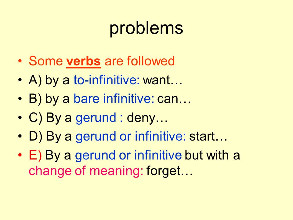 problems Some verbs are followed A) by a to-infinitive: want… B) by a bare infinitive: can… C) By a gerund : deny… D) By a gerund or infinitive: start… E) By a gerund or infinitive but with a change of meaning: forget…