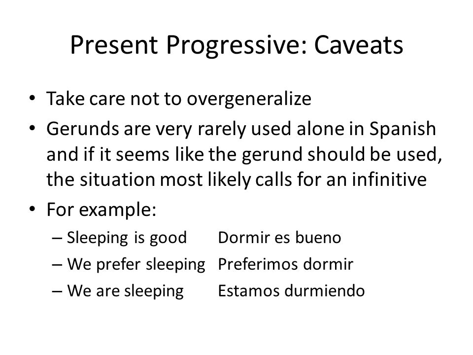Present Progressive: Caveats Take care not to overgeneralize Gerunds are very rarely used alone in Spanish and if it seems like the gerund should be used, the situation most likely calls for an infinitive For example: – Sleeping is goodDormir es bueno – We prefer sleepingPreferimos dormir – We are sleeping Estamos durmiendo