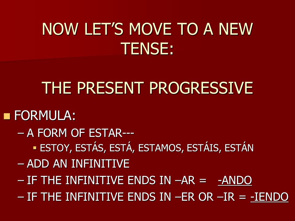 NOW LET’S MOVE TO A NEW TENSE: THE PRESENT PROGRESSIVE FORMULA: FORMULA: –A FORM OF ESTAR---  ESTOY, ESTÁS, ESTÁ, ESTAMOS, ESTÁIS, ESTÁN –ADD AN INFINITIVE –IF THE INFINITIVE ENDS IN –AR = -ANDO –IF THE INFINITIVE ENDS IN –ER OR –IR = -IENDO