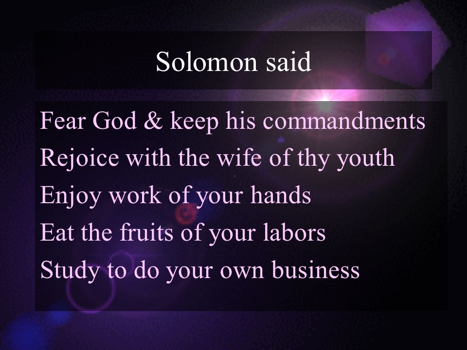 Solomon said Fear God & keep his commandments Rejoice with the wife of thy youth Enjoy work of your hands Eat the fruits of your labors Study to do your own business