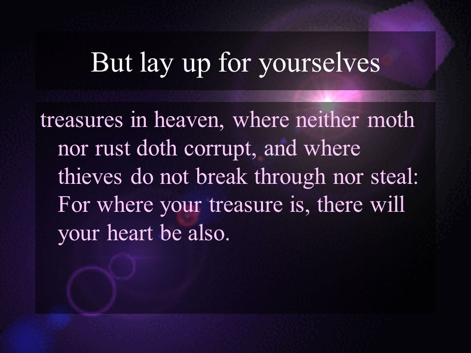 But lay up for yourselves treasures in heaven, where neither moth nor rust doth corrupt, and where thieves do not break through nor steal: For where your treasure is, there will your heart be also.