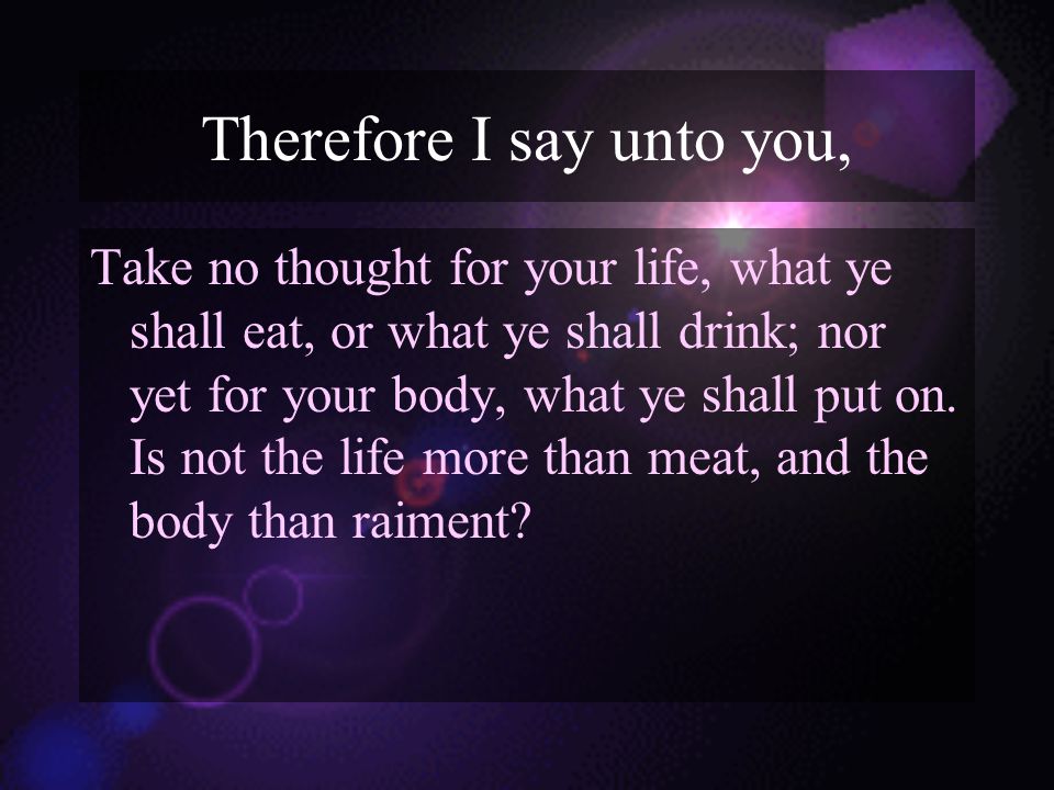 Therefore I say unto you, Take no thought for your life, what ye shall eat, or what ye shall drink; nor yet for your body, what ye shall put on.