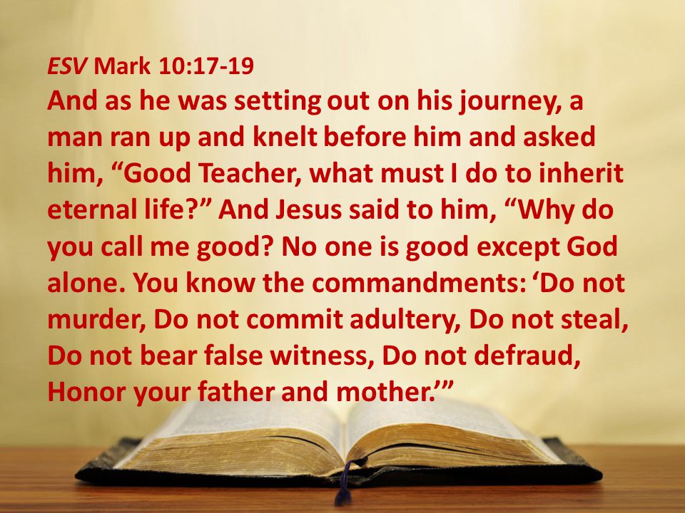 ESV Mark 10:17-19 And as he was setting out on his journey, a man ran up and knelt before him and asked him, Good Teacher, what must I do to inherit eternal life And Jesus said to him, Why do you call me good.