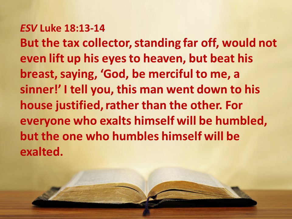 ESV Luke 18:13-14 But the tax collector, standing far off, would not even lift up his eyes to heaven, but beat his breast, saying, ‘God, be merciful to me, a sinner!’ I tell you, this man went down to his house justified, rather than the other.