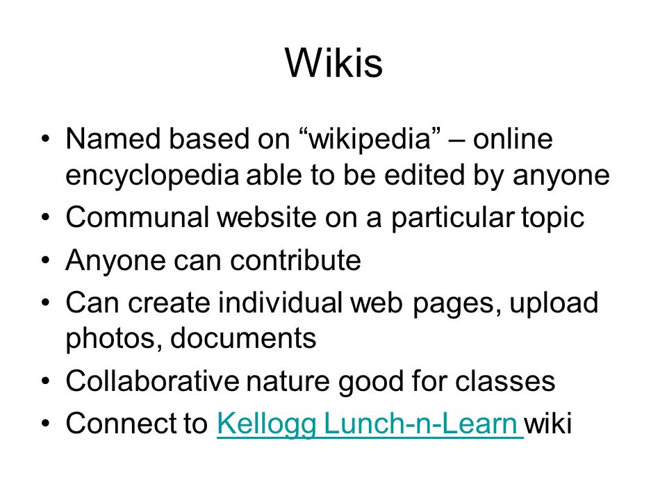 Wikis Named based on wikipedia – online encyclopedia able to be edited by anyone Communal website on a particular topic Anyone can contribute Can create individual web pages, upload photos, documents Collaborative nature good for classes Connect to Kellogg Lunch-n-Learn wikiKellogg Lunch-n-Learn