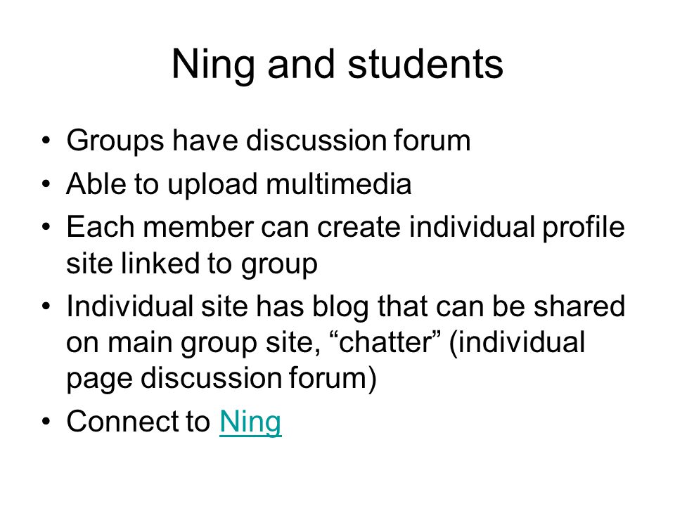 Ning and students Groups have discussion forum Able to upload multimedia Each member can create individual profile site linked to group Individual site has blog that can be shared on main group site, chatter (individual page discussion forum) Connect to NingNing