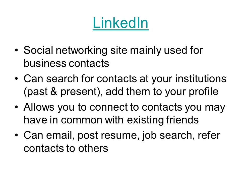 LinkedIn Social networking site mainly used for business contacts Can search for contacts at your institutions (past & present), add them to your profile Allows you to connect to contacts you may have in common with existing friends Can  , post resume, job search, refer contacts to others