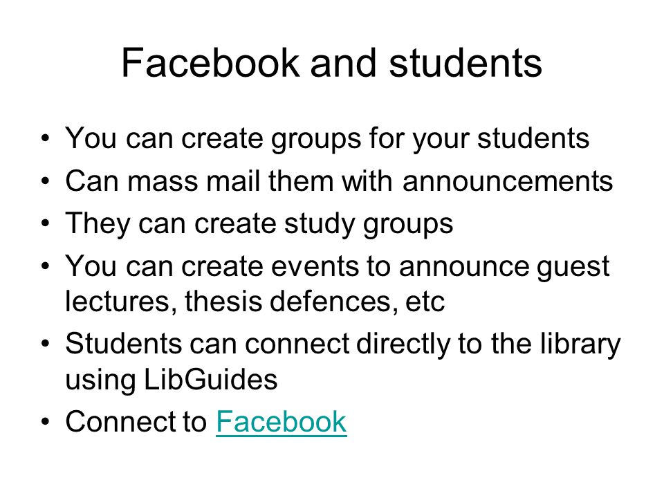 Facebook and students You can create groups for your students Can mass mail them with announcements They can create study groups You can create events to announce guest lectures, thesis defences, etc Students can connect directly to the library using LibGuides Connect to FacebookFacebook