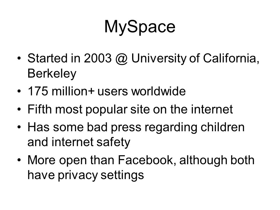 MySpace Started in University of California, Berkeley 175 million+ users worldwide Fifth most popular site on the internet Has some bad press regarding children and internet safety More open than Facebook, although both have privacy settings