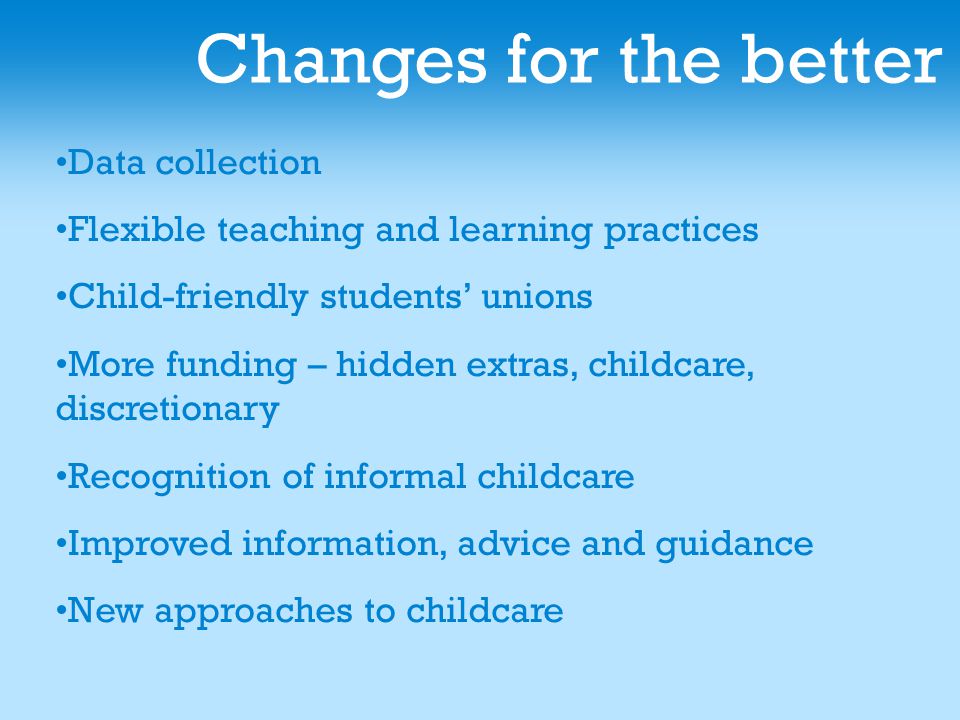 Changes for the better Data collection Flexible teaching and learning practices Child-friendly students’ unions More funding – hidden extras, childcare, discretionary Recognition of informal childcare Improved information, advice and guidance New approaches to childcare