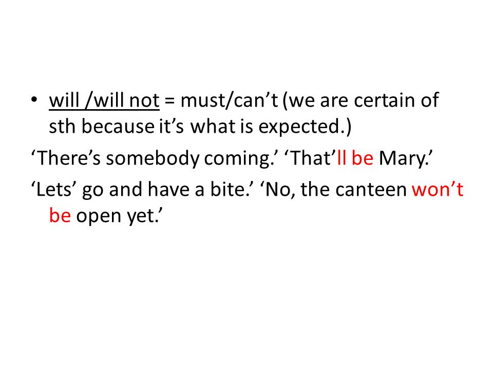 will /will not = must/can’t (we are certain of sth because it’s what is expected.) ‘There’s somebody coming.’ ‘That’ll be Mary.’ ‘Lets’ go and have a bite.’ ‘No, the canteen won’t be open yet.’