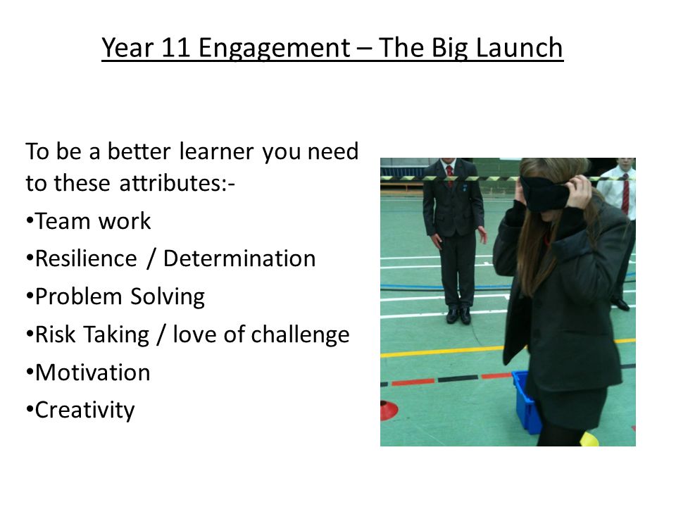 Year 11 Engagement – The Big Launch To be a better learner you need to these attributes:- Team work Resilience / Determination Problem Solving Risk Taking / love of challenge Motivation Creativity
