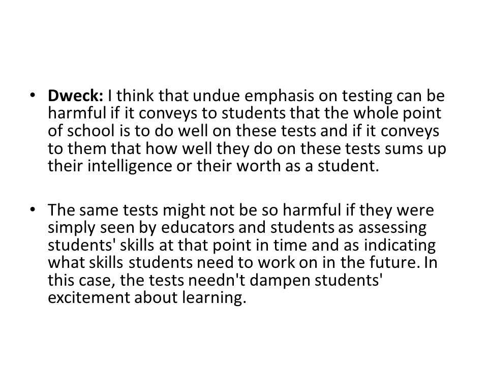 Dweck: I think that undue emphasis on testing can be harmful if it conveys to students that the whole point of school is to do well on these tests and if it conveys to them that how well they do on these tests sums up their intelligence or their worth as a student.