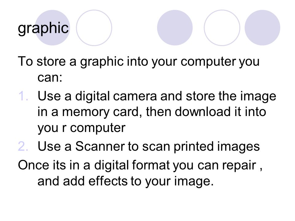 graphic To store a graphic into your computer you can: 1.Use a digital camera and store the image in a memory card, then download it into you r computer 2.Use a Scanner to scan printed images Once its in a digital format you can repair, and add effects to your image.