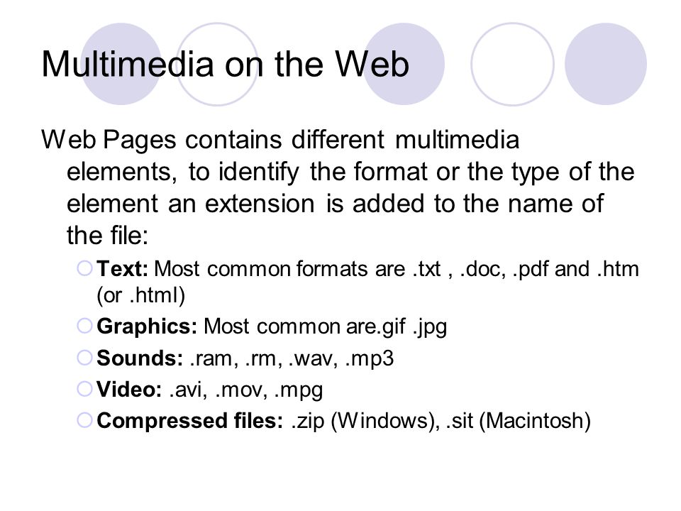 Multimedia on the Web Web Pages contains different multimedia elements, to identify the format or the type of the element an extension is added to the name of the file:  Text: Most common formats are.txt,.doc,.pdf and.htm (or.html)  Graphics: Most common are.gif.jpg  Sounds:.ram,.rm,.wav,.mp3  Video:.avi,.mov,.mpg  Compressed files:.zip (Windows),.sit (Macintosh)