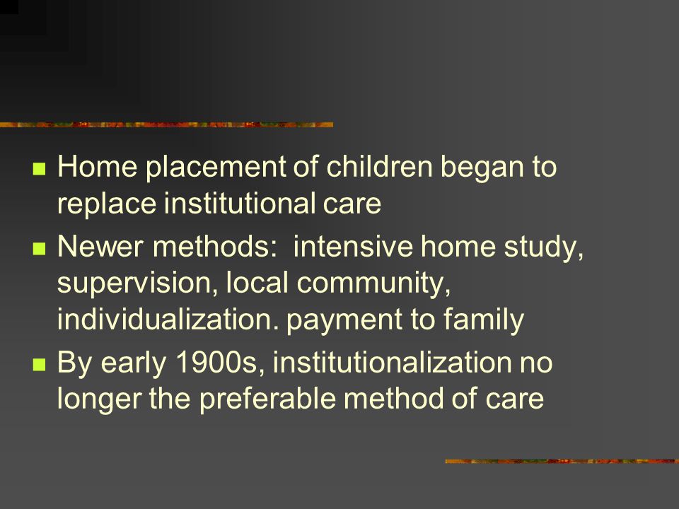 Home placement of children began to replace institutional care Newer methods: intensive home study, supervision, local community, individualization.