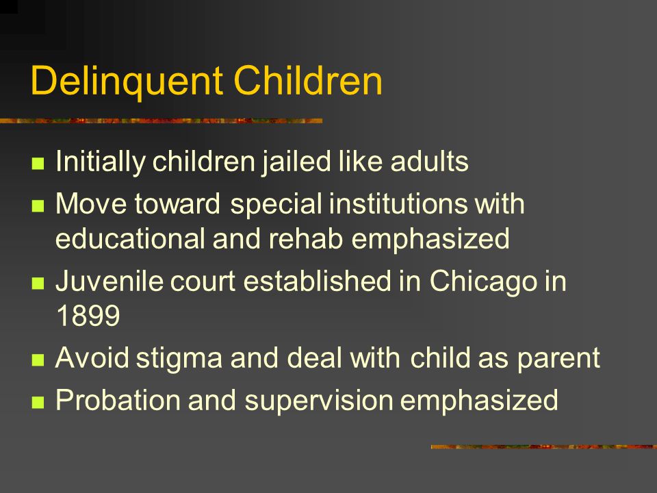 Delinquent Children Initially children jailed like adults Move toward special institutions with educational and rehab emphasized Juvenile court established in Chicago in 1899 Avoid stigma and deal with child as parent Probation and supervision emphasized
