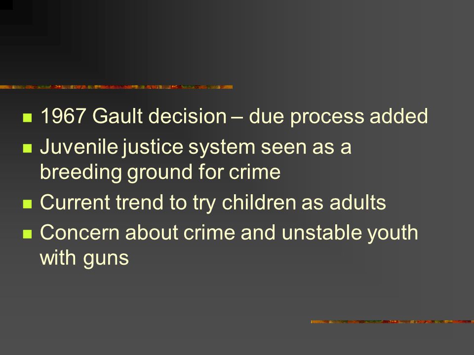 1967 Gault decision – due process added Juvenile justice system seen as a breeding ground for crime Current trend to try children as adults Concern about crime and unstable youth with guns