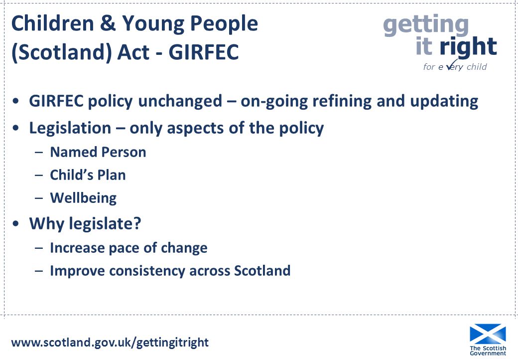 getting it right for e ery child  Children & Young People (Scotland) Act - GIRFEC GIRFEC policy unchanged – on-going refining and updating Legislation – only aspects of the policy –Named Person –Child’s Plan –Wellbeing Why legislate.